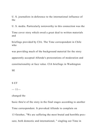 U. S. journalists in deference to the international influence of
the
U. S. media. Particularly noteworthy in this connection was the
Time cover story which owed a great deal to written materials
and
briefings provided by CIA. The Time correspondent in Chile
who
was providing much of the background material for the story
apparently accepted Allende's protestations of moderation and
constitutionality at face value. CIA briefings in Washington
SE
S ET
— 11—
changed the
basic thru'st of the story in the final stages according to another
Time correspondent. It provoked Allende to complain on
13 October, "We are suffering the most brutal and horrible pres-
sure, both domestic and international, " singling out Time in
 