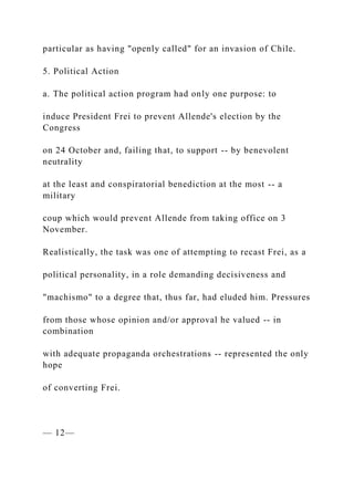 particular as having "openly called" for an invasion of Chile.
5. Political Action
a. The political action program had only one purpose: to
induce President Frei to prevent Allende's election by the
Congress
on 24 October and, failing that, to support -- by benevolent
neutrality
at the least and conspiratorial benediction at the most -- a
military
coup which would prevent Allende from taking office on 3
November.
Realistically, the task was one of attempting to recast Frei, as a
political personality, in a role demanding decisiveness and
"machismo" to a degree that, thus far, had eluded him. Pressures
from those whose opinion and/or approval he valued -- in
combination
with adequate propaganda orchestrations -- represented the only
hope
of converting Frei.
— 12—
 