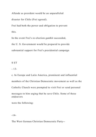 Allende as president would be an unparalleled
disaster for Chile (Frei agreed).
Frei had both the power and obligation to prevent
this.
In the event Frei's re-election gambit succeeded,
the U. S. Government would be prepared to provide
substantial support for Frei's presidential campaign
S ET
- 13-
c. In Europe and Latin America, prominent and influential
members of the Christian Democratic movement as well as the
Catholic Church were prompted to visit Frei or send personal
messages to him urging that he save Chile. Some of these
endeavors
were the following:
-14-
The West German Christian Democratic Party--
 