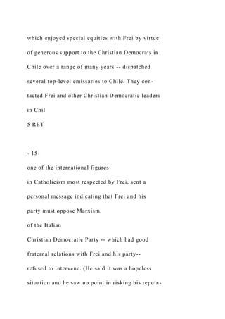which enjoyed special equities with Frei by virtue
of generous support to the Christian Democrats in
Chile over a range of many years -- dispatched
several top-level emissaries to Chile. They con-
tacted Frei and other Christian Democratic leaders
in Chil
5 RET
- 15-
one of the international figures
in Catholicism most respected by Frei, sent a
personal message indicating that Frei and his
party must oppose Marxism.
of the Italian
Christian Democratic Party -- which had good
fraternal relations with Frei and his party--
refused to intervene. (He said it was a hopeless
situation and he saw no point in risking his reputa-
 