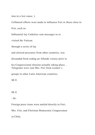 tion in a lost cause. )
Collateral efforts were made to influence Frei or those close to
Frei, such as:
Influential lay Catholics sent messages to or
visited the Vatican.
through a series of lay
and clerical pressures from other countries, was
dissuaded from ceding an Allende victory prior to
his Congressional election actually taking place. .
Telegrams were sent Mrs. Frei from women' s
groups in other Latin American countries.
SE E
SE E
- I6-
Foreign press items were mailed directly to Frei,
Mrs. Frei, and Christian Democratic Congressmen
in Chile.
 