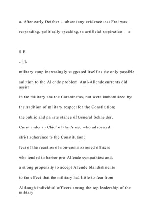 a. After early October -- absent any evidence that Frei was
responding, politically speaking, to artificial respiration -- a
S E
- 17-
military coup increasingly suggested itself as the only possible
solution to the Allende problem. Anti-Allende currents did
assist
in the military and the Carabineros, but were immobilized by:
the tradition of military respect for the Constitution;
the public and private stance of General Schneider,
Commander in Chief of the Army, who advocated
strict adherence to the Constitution;
fear of the reaction of non-commissioned officers
who tended to harbor pro-Allende sympathies; and,
a strong propensity to accept Allende blandishments
to the effect that the military had little to fear from
Although individual officers among the top leadership of the
military
 