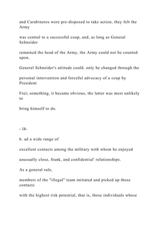 and Carabineros were pre-disposed to take action, they felt the
Army
was central to a successful coup, and, as long as General
Schneider
remained the head of the Army, the Army could not be counted
upon.
General Schneider's attitude could. only be changed through the
personal intervention and forceful advocacy of a coup by
President
Frei; something, it became obvious, the latter was most unlikely
to
bring himself to do.
- l8-
b. ad a wide range of
excellent contacts among the military with whom he enjoyed
unusually close, frank, and confidential' relationships.
As a general rule,
members of the "illegal" team initiated and picked up those
contacts
with the highest risk potential, that is, those individuals whose
 