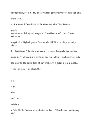 credentials, reliability, and security quotient were unproven and
unknown.
c. Between 5 October and 20 October, the CIA Station
made
contacts with key military and Carabinero otficials. These
contacts
required a high degree of overt plausibility or clandestinity
since,
by that time, Allende was acutely aware that only the military
remained between himself and the presidency, and, accordingly,
monitored the activities of key military figures quite closely.
Through direct contact, the
SE
- 19-
the
and the
advised
of the U. S. Government desire to deny Allende the presidency
and
 
