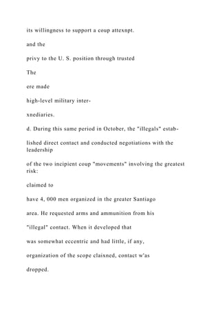 its willingness to support a coup attexnpt.
and the
privy to the U. S. position through trusted
The
ere made
high-level military inter-
xnediaries.
d. During this same period in October, the "illegals" estab-
lished direct contact and conducted negotiations with the
leadership
of the two incipient coup "movements" involving the greatest
risk:
claimed to
have 4, 000 men organized in the greater Santiago
area. He requested arms and ammunition from his
"illegal" contact. When it developed that
was somewhat eccentric and had little, if any,
organization of the scope claixned, contact w'as
dropped.
 