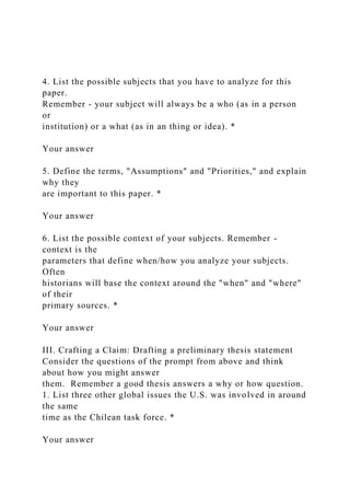 4. List the possible subjects that you have to analyze for this
paper.
Remember - your subject will always be a who (as in a person
or
institution) or a what (as in an thing or idea). *
Your answer
5. Define the terms, "Assumptions" and "Priorities," and explain
why they
are important to this paper. *
Your answer
6. List the possible context of your subjects. Remember -
context is the
parameters that define when/how you analyze your subjects.
Often
historians will base the context around the "when" and "where"
of their
primary sources. *
Your answer
III. Crafting a Claim: Drafting a preliminary thesis statement
Consider the questions of the prompt from above and think
about how you might answer
them. Remember a good thesis answers a why or how question.
1. List three other global issues the U.S. was involved in around
the same
time as the Chilean task force. *
Your answer
 