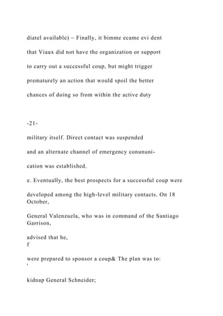 diatel available) ~ Finally, it bimme ecame evi dent
that Viaux did not have the organization or support
to carry out a successful coup, but might trigger
prematurely an action that would spoil the better
chances of doing so from within the active duty
-21-
military itself. Direct contact was suspended
and an alternate channel of emergency conununi-
cation was established.
e. Eventually, the best prospects for a successful coup were
developed among the high-level military contacts. On 18
October,
General Valenzuela, who was in command of the Santiago
Garrison,
advised that he,
f
were prepared to sponsor a coup& The plan was to:
'
kidnap General Schneider;
 