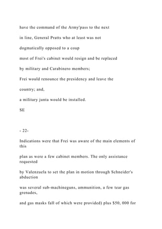 have the command of the Army'pass to the next
in line, General Pratts who at least was not
dogmatically opposed to a coup
most of Frei's cabinet would resign and be replaced
by military and Carabinero members;
Frei would renounce the presidency and leave the
country; and,
a military junta would be installed.
SE
- 22-
Indications were that Frei was aware of the main elements of
this
plan as were a few cabinet members. The only assistance
requested
by Valenzuela to set the plan in motion through Schneider's
abduction
was several sub-machineguns, ammunition, a few tear gas
grenades,
and gas masks fall of which were provided) plus $50, 000 for
 