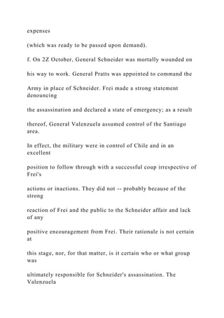 expenses
(which was ready to be passed upon demand).
f. On 2Z October, General Schneider was mortally wounded on
his way to work. General Pratts was appointed to command the
Army in place of Schneider. Frei made a strong statement
denouncing
the assassination and declared a state of emergency; as a result
thereof, General Valenzuela assumed control of the Santiago
area.
In effect, the military were in control of Chile and in an
excellent
position to follow through with a successful coup irrespective of
Frei's
actions or inactions. They did not -- probably because of the
strong
reaction of Frei and the public to the Schneider affair and lack
of any
positive encouragement from Frei. Their rationale is not certain
at
this stage, nor, for that matter, is it certain who or what group
was
ultimately responsible for Schneider's assassination. The
Valenzuela
 