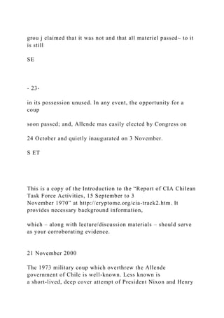 grou j claimed that it was not and that all materiel passed~ to it
is still
SE
- 23-
in its possession unused. In any event, the opportunity for a
coup
soon passed; and, Allende mas easily elected by Congress on
24 October and quietly inaugurated on 3 November.
S ET
This is a copy of the Introduction to the “Report of CIA Chilean
Task Force Activities, 15 September to 3
November 1970” at http://cryptome.org/cia-track2.htm. It
provides necessary background information,
which – along with lecture/discussion materials – should serve
as your corroborating evidence.
21 November 2000
The 1973 military coup which overthrew the Allende
government of Chile is well-known. Less known is
a short-lived, deep cover attempt of President Nixon and Henry
 