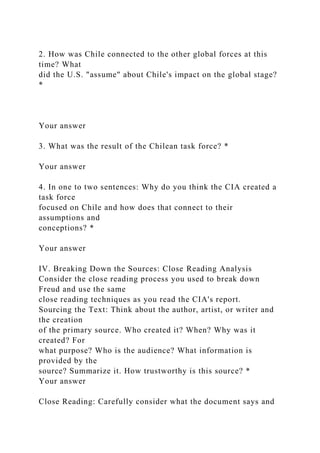 2. How was Chile connected to the other global forces at this
time? What
did the U.S. "assume" about Chile's impact on the global stage?
*
Your answer
3. What was the result of the Chilean task force? *
Your answer
4. In one to two sentences: Why do you think the CIA created a
task force
focused on Chile and how does that connect to their
assumptions and
conceptions? *
Your answer
IV. Breaking Down the Sources: Close Reading Analysis
Consider the close reading process you used to break down
Freud and use the same
close reading techniques as you read the CIA's report.
Sourcing the Text: Think about the author, artist, or writer and
the creation
of the primary source. Who created it? When? Why was it
created? For
what purpose? Who is the audience? What information is
provided by the
source? Summarize it. How trustworthy is this source? *
Your answer
Close Reading: Carefully consider what the document says and
 