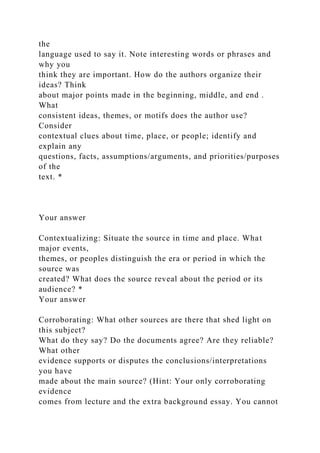 the
language used to say it. Note interesting words or phrases and
why you
think they are important. How do the authors organize their
ideas? Think
about major points made in the beginning, middle, and end .
What
consistent ideas, themes, or motifs does the author use?
Consider
contextual clues about time, place, or people; identify and
explain any
questions, facts, assumptions/arguments, and priorities/purposes
of the
text. *
Your answer
Contextualizing: Situate the source in time and place. What
major events,
themes, or peoples distinguish the era or period in which the
source was
created? What does the source reveal about the period or its
audience? *
Your answer
Corroborating: What other sources are there that shed light on
this subject?
What do they say? Do the documents agree? Are they reliable?
What other
evidence supports or disputes the conclusions/interpretations
you have
made about the main source? (Hint: Your only corroborating
evidence
comes from lecture and the extra background essay. You cannot
 