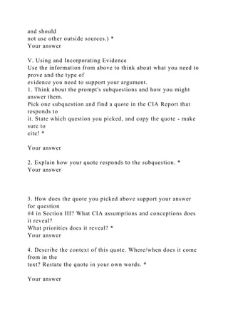 and should
not use other outside sources.) *
Your answer
V. Using and Incorporating Evidence
Use the information from above to think about what you need to
prove and the type of
evidence you need to support your argument.
1. Think about the prompt's subquestions and how you might
answer them.
Pick one subquestion and find a quote in the CIA Report that
responds to
it. State which question you picked, and copy the quote - make
sure to
cite! *
Your answer
2. Explain how your quote responds to the subquestion. *
Your answer
3. How does the quote you picked above support your answer
for question
#4 in Section III? What CIA assumptions and conceptions does
it reveal?
What priorities does it reveal? *
Your answer
4. Describe the context of this quote. Where/when does it come
from in the
text? Restate the quote in your own words. *
Your answer
 