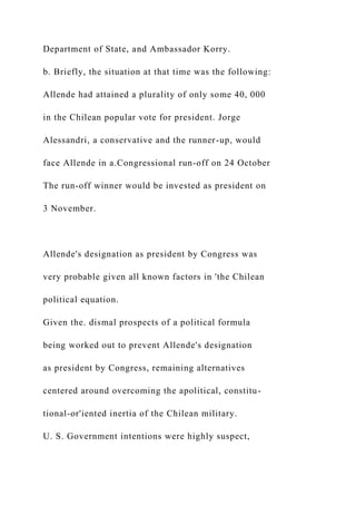 Department of State, and Ambassador Korry.
b. Briefly, the situation at that time was the following:
Allende had attained a plurality of only some 40, 000
in the Chilean popular vote for president. Jorge
Alessandri, a conservative and the runner-up, would
face Allende in a.Congressional run-off on 24 October
The run-off winner would be invested as president on
3 November.
Allende's designation as president by Congress was
very probable given all known factors in 'the Chilean
political equation.
Given the. dismal prospects of a political formula
being worked out to prevent Allende's designation
as president by Congress, remaining alternatives
centered around overcoming the apolitical, constitu-
tional-or'iented inertia of the Chilean military.
U. S. Government intentions were highly suspect,
 