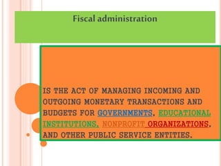 IS THE ACT OF MANAGING INCOMING AND
OUTGOING MONETARY TRANSACTIONS AND
BUDGETS FOR GOVERNMENTS, EDUCATIONAL
INSTITUTIONS, NONPROFIT ORGANIZATIONS,
AND OTHER PUBLIC SERVICE ENTITIES.
Fiscal administration
 