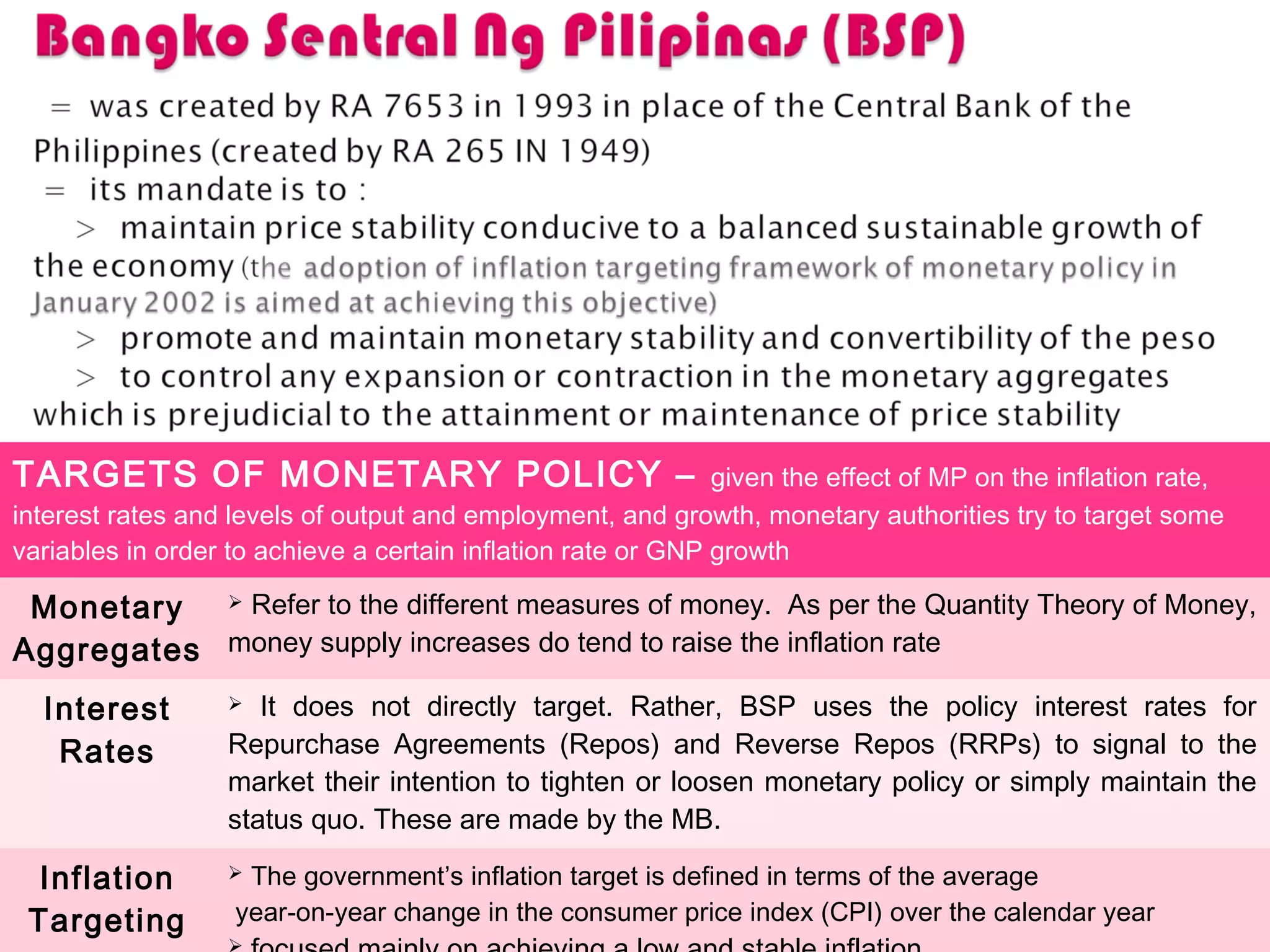 TARGETS OF MONETARY POLICY – given the effect of MP on the inflation rate,
interest rates and levels of output and employment, and growth, monetary authorities try to target some
variables in order to achieve a certain inflation rate or GNP growth
Monetary
Aggregates
 Refer to the different measures of money. As per the Quantity Theory of Money,
money supply increases do tend to raise the inflation rate
Interest
Rates
 It does not directly target. Rather, BSP uses the policy interest rates for
Repurchase Agreements (Repos) and Reverse Repos (RRPs) to signal to the
market their intention to tighten or loosen monetary policy or simply maintain the
status quo. These are made by the MB.
Inflation
Targeting
 The government’s inflation target is defined in terms of the average
year-on-year change in the consumer price index (CPI) over the calendar year
 