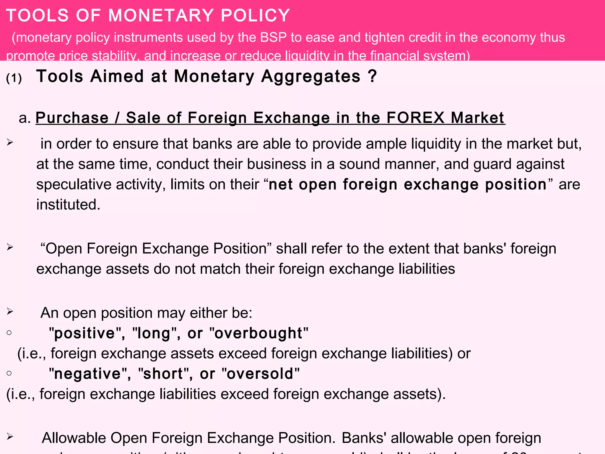 TOOLS OF MONETARY POLICY
(monetary policy instruments used by the BSP to ease and tighten credit in the economy thus
promote price stability, and increase or reduce liquidity in the financial system)
(1) Tools Aimed at Monetary Aggregates ?
a. Purchase / Sale of Foreign Exchange in the FOREX Market
 in order to ensure that banks are able to provide ample liquidity in the market but,
at the same time, conduct their business in a sound manner, and guard against
speculative activity, limits on their “net open foreign exchange position” are
instituted.
 “Open Foreign Exchange Position” shall refer to the extent that banks' foreign
exchange assets do not match their foreign exchange liabilities
 An open position may either be:
o "positive", "long", or "overbought"
(i.e., foreign exchange assets exceed foreign exchange liabilities) or
o "negative", "short", or "oversold"
(i.e., foreign exchange liabilities exceed foreign exchange assets).
 Allowable Open Foreign Exchange Position. Banks' allowable open foreign
 