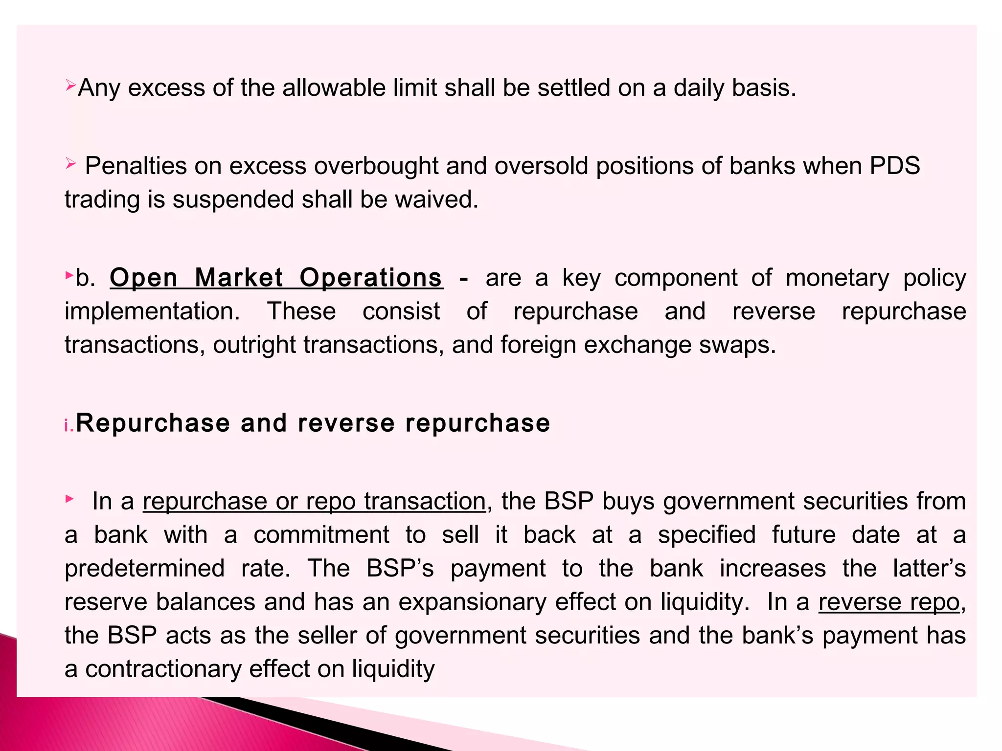 Any excess of the allowable limit shall be settled on a daily basis.
 Penalties on excess overbought and oversold positions of banks when PDS
trading is suspended shall be waived.
b. Open Market Operations - are a key component of monetary policy
implementation. These consist of repurchase and reverse repurchase
transactions, outright transactions, and foreign exchange swaps.
i.Repurchase and reverse repurchase
 In a repurchase or repo transaction, the BSP buys government securities from
a bank with a commitment to sell it back at a specified future date at a
predetermined rate. The BSP’s payment to the bank increases the latter’s
reserve balances and has an expansionary effect on liquidity. In a reverse repo,
the BSP acts as the seller of government securities and the bank’s payment has
a contractionary effect on liquidity
 