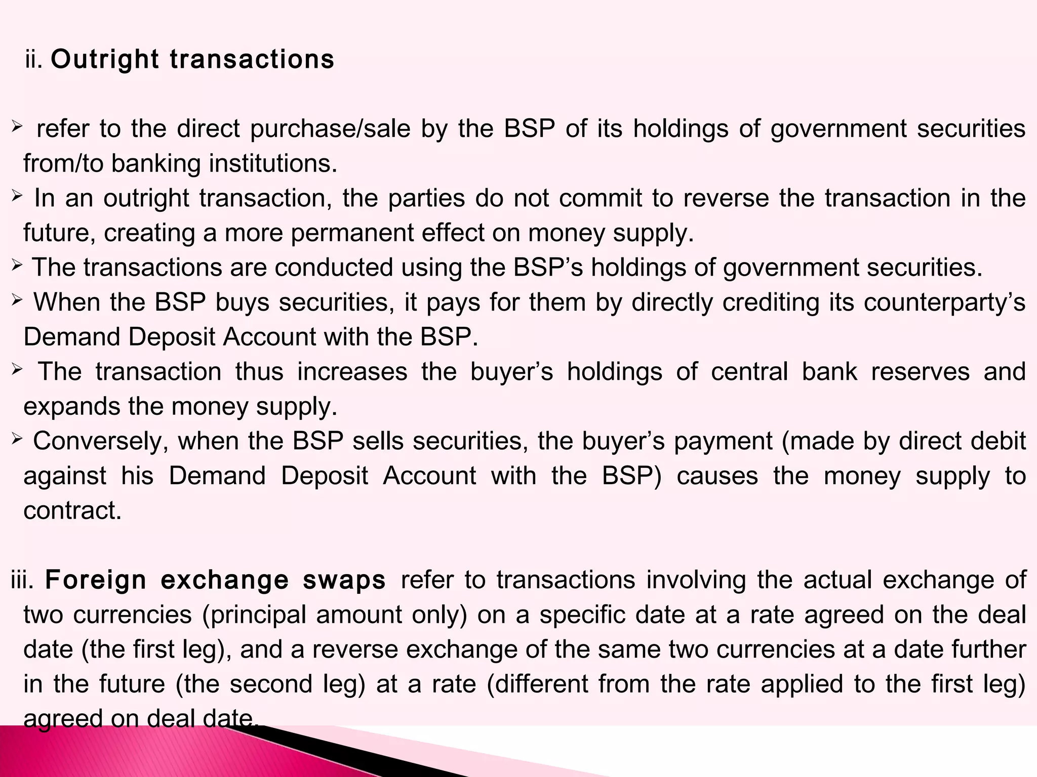 ii. Outright transactions
 refer to the direct purchase/sale by the BSP of its holdings of government securities
from/to banking institutions.
 In an outright transaction, the parties do not commit to reverse the transaction in the
future, creating a more permanent effect on money supply.
 The transactions are conducted using the BSP’s holdings of government securities.
 When the BSP buys securities, it pays for them by directly crediting its counterparty’s
Demand Deposit Account with the BSP.
 The transaction thus increases the buyer’s holdings of central bank reserves and
expands the money supply.
 Conversely, when the BSP sells securities, the buyer’s payment (made by direct debit
against his Demand Deposit Account with the BSP) causes the money supply to
contract.
iii. Foreign exchange swaps refer to transactions involving the actual exchange of
two currencies (principal amount only) on a specific date at a rate agreed on the deal
date (the first leg), and a reverse exchange of the same two currencies at a date further
in the future (the second leg) at a rate (different from the rate applied to the first leg)
agreed on deal date.
 
