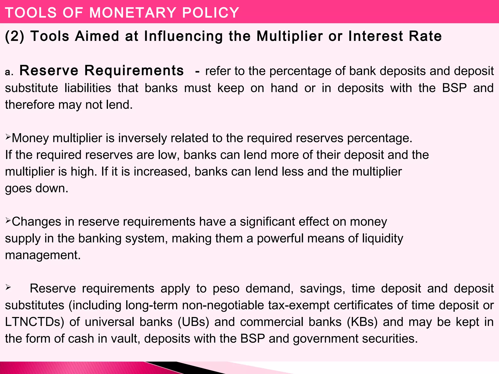 TOOLS OF MONETARY POLICY
(2) Tools Aimed at Influencing the Multiplier or Interest Rate
a. Reserve Requirements - refer to the percentage of bank deposits and deposit
substitute liabilities that banks must keep on hand or in deposits with the BSP and
therefore may not lend.
Money multiplier is inversely related to the required reserves percentage.
If the required reserves are low, banks can lend more of their deposit and the
multiplier is high. If it is increased, banks can lend less and the multiplier
goes down.
Changes in reserve requirements have a significant effect on money
supply in the banking system, making them a powerful means of liquidity
management.
 Reserve requirements apply to peso demand, savings, time deposit and deposit
substitutes (including long-term non-negotiable tax-exempt certificates of time deposit or
LTNCTDs) of universal banks (UBs) and commercial banks (KBs) and may be kept in
the form of cash in vault, deposits with the BSP and government securities.
 