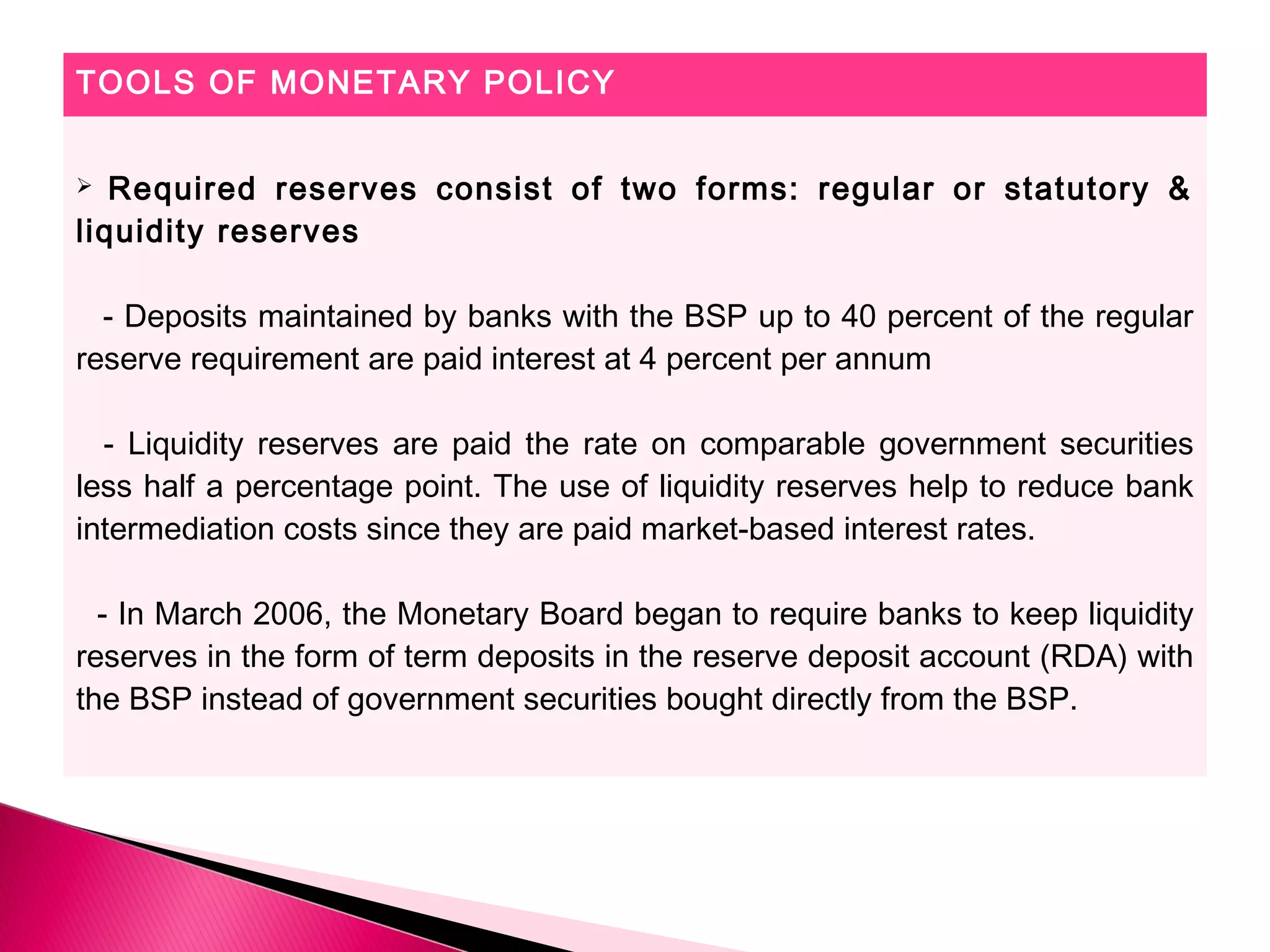 TOOLS OF MONETARY POLICY
 Required reserves consist of two forms: regular or statutory &
liquidity reserves
- Deposits maintained by banks with the BSP up to 40 percent of the regular
reserve requirement are paid interest at 4 percent per annum
- Liquidity reserves are paid the rate on comparable government securities
less half a percentage point. The use of liquidity reserves help to reduce bank
intermediation costs since they are paid market-based interest rates.
- In March 2006, the Monetary Board began to require banks to keep liquidity
reserves in the form of term deposits in the reserve deposit account (RDA) with
the BSP instead of government securities bought directly from the BSP.
 