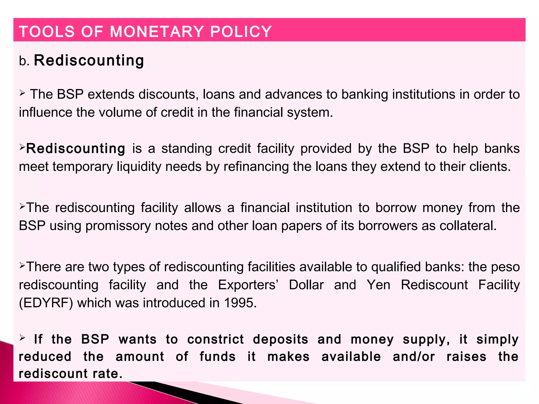 TOOLS OF MONETARY POLICY
b. Rediscounting
 The BSP extends discounts, loans and advances to banking institutions in order to
influence the volume of credit in the financial system.
Rediscounting is a standing credit facility provided by the BSP to help banks
meet temporary liquidity needs by refinancing the loans they extend to their clients.
The rediscounting facility allows a financial institution to borrow money from the
BSP using promissory notes and other loan papers of its borrowers as collateral.
There are two types of rediscounting facilities available to qualified banks: the peso
rediscounting facility and the Exporters’ Dollar and Yen Rediscount Facility
(EDYRF) which was introduced in 1995.
 If the BSP wants to constrict deposits and money supply, it simply
reduced the amount of funds it makes available and/or raises the
rediscount rate.
 
