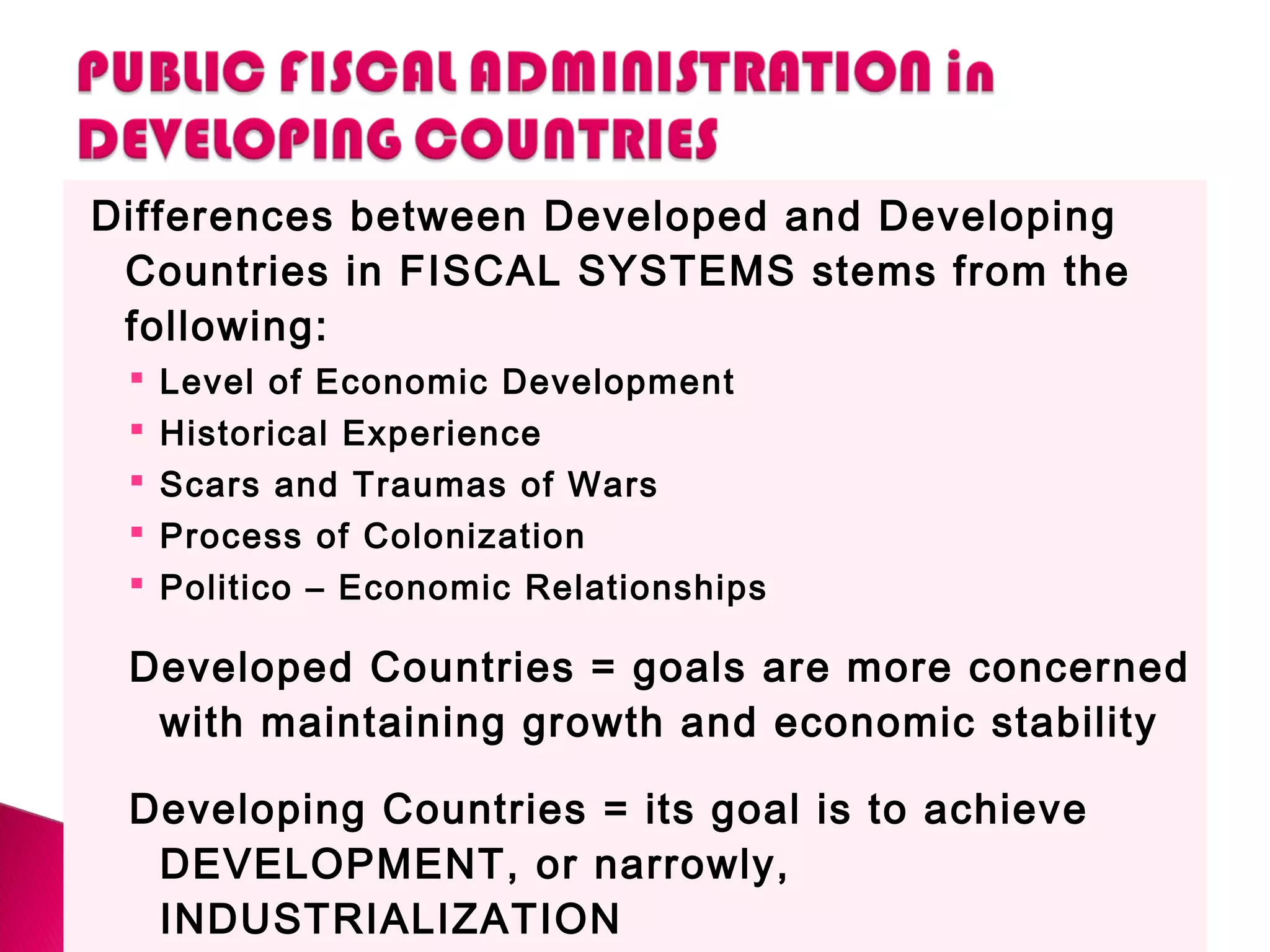 Differences between Developed and Developing
Countries in FISCAL SYSTEMS stems from the
following:
 Level of Economic Development
 Historical Experience
 Scars and Traumas of Wars
 Process of Colonization
 Politico – Economic Relationships
Developed Countries = goals are more concerned
with maintaining growth and economic stability
Developing Countries = its goal is to achieve
DEVELOPMENT, or narrowly,
INDUSTRIALIZATION
 