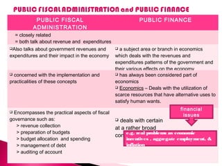 PUBLIC FISCAL
ADMINISTRATION
PUBLIC FINANCE
= closely related
= both talk about revenue and expenditures
Also talks about government revenues and
expenditures and their impact in the economy
 a subject area or branch in economics
which deals with the revenues and
expenditures patterns of the government and
their various effects on the economy
 concerned with the implementation and
practicalities of these concepts
 has always been considered part of
economics
 Economics – Deals with the utilization of
scarce resources that have alternative uses to
satisfy human wants.
 Encompasses the practical aspects of fiscal
governance such as:
> revenue collection
> preparation of budgets
> budget allocation and spending
> management of debt
> auditing of account
 deals with certain
at a rather broad
conceptual level
financial
issues
e.g. real problems as economic
incentives , aggregate employment, &
inflation
 