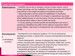 Fiscal Policy Functions
Stabilization  instability may be due to changes in prices of major imports, cost of
foreign borrowings, and the availability of foreign borrowings which lead to
huge deficits in the budget and balance of payments and trade.
 Using expenditure and tax policies for stabilization in developing
countries may be more difficult. An increase in expenditures may entail
either additional taxes or more borrowing. The low tax base and inefficient
tax administration makes a case of public borrowing.
 A country aspiring to achieve growth and development may have to
experience instabilities and suffer chronic balance of payments deficit,
severe inflation, high levels of unemployment and underemployment and
the like.
Developmen
t
(in developing
countries)
 Development is an expensive endeavor. For it to be achieved by
developing countries, a radical shift in revenue and expenditure priorities is
called for.
 Human development – process of enlarging the range of people’s
choices; increasing their opportunities for education, health care, income
and employment, and covering the full range of human choices from a
sound physical environment and political freedom.
 Sustainable development – is a process of change in which the
exploitation of resources, the direction of investments, the orientation of
technological development, and institutional change are made consistent
 