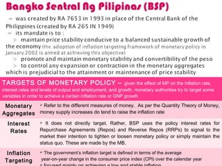 TARGETS OF MONETARY POLICY – given the effect of MP on the inflation rate,
interest rates and levels of output and employment, and growth, monetary authorities try to target some
variables in order to achieve a certain inflation rate or GNP growth
Monetary
Aggregates
 Refer to the different measures of money. As per the Quantity Theory of Money,
money supply increases do tend to raise the inflation rate
Interest
Rates
 It does not directly target. Rather, BSP uses the policy interest rates for
Repurchase Agreements (Repos) and Reverse Repos (RRPs) to signal to the
market their intention to tighten or loosen monetary policy or simply maintain the
status quo. These are made by the MB.
Inflation
Targeting
 The government’s inflation target is defined in terms of the average
year-on-year change in the consumer price index (CPI) over the calendar year
 