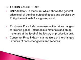 INFLATION YARDSTICKS:
1. GNP deflator - a measure, which shows the general
price level of the final output of goods and services by
Philippine nationals for a given period.
2. Producers Price Index – measures the price changes
of finished goods, intermediate materials and crude
materials at the level of the factory or production unit.
3. Consumer Price Index – is a measure of the changes
in prices of consumer goods and services.
 
