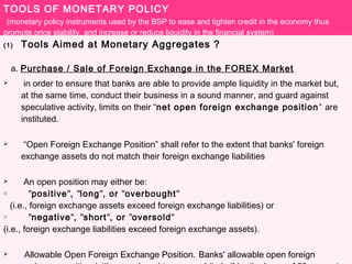 TOOLS OF MONETARY POLICY
(monetary policy instruments used by the BSP to ease and tighten credit in the economy thus
promote price stability, and increase or reduce liquidity in the financial system)
(1) Tools Aimed at Monetary Aggregates ?
a. Purchase / Sale of Foreign Exchange in the FOREX Market
 in order to ensure that banks are able to provide ample liquidity in the market but,
at the same time, conduct their business in a sound manner, and guard against
speculative activity, limits on their “net open foreign exchange position” are
instituted.
 “Open Foreign Exchange Position” shall refer to the extent that banks' foreign
exchange assets do not match their foreign exchange liabilities
 An open position may either be:
o "positive", "long", or "overbought"
(i.e., foreign exchange assets exceed foreign exchange liabilities) or
o "negative", "short", or "oversold"
(i.e., foreign exchange liabilities exceed foreign exchange assets).
 Allowable Open Foreign Exchange Position. Banks' allowable open foreign
 