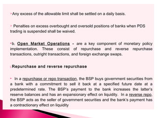 Any excess of the allowable limit shall be settled on a daily basis.
 Penalties on excess overbought and oversold positions of banks when PDS
trading is suspended shall be waived.
b. Open Market Operations - are a key component of monetary policy
implementation. These consist of repurchase and reverse repurchase
transactions, outright transactions, and foreign exchange swaps.
i.Repurchase and reverse repurchase
 In a repurchase or repo transaction, the BSP buys government securities from
a bank with a commitment to sell it back at a specified future date at a
predetermined rate. The BSP’s payment to the bank increases the latter’s
reserve balances and has an expansionary effect on liquidity. In a reverse repo,
the BSP acts as the seller of government securities and the bank’s payment has
a contractionary effect on liquidity
 