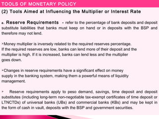 TOOLS OF MONETARY POLICY
(2) Tools Aimed at Influencing the Multiplier or Interest Rate
a. Reserve Requirements - refer to the percentage of bank deposits and deposit
substitute liabilities that banks must keep on hand or in deposits with the BSP and
therefore may not lend.
Money multiplier is inversely related to the required reserves percentage.
If the required reserves are low, banks can lend more of their deposit and the
multiplier is high. If it is increased, banks can lend less and the multiplier
goes down.
Changes in reserve requirements have a significant effect on money
supply in the banking system, making them a powerful means of liquidity
management.
 Reserve requirements apply to peso demand, savings, time deposit and deposit
substitutes (including long-term non-negotiable tax-exempt certificates of time deposit or
LTNCTDs) of universal banks (UBs) and commercial banks (KBs) and may be kept in
the form of cash in vault, deposits with the BSP and government securities.
 