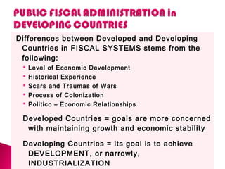 Differences between Developed and Developing
Countries in FISCAL SYSTEMS stems from the
following:
 Level of Economic Development
 Historical Experience
 Scars and Traumas of Wars
 Process of Colonization
 Politico – Economic Relationships
Developed Countries = goals are more concerned
with maintaining growth and economic stability
Developing Countries = its goal is to achieve
DEVELOPMENT, or narrowly,
INDUSTRIALIZATION
 