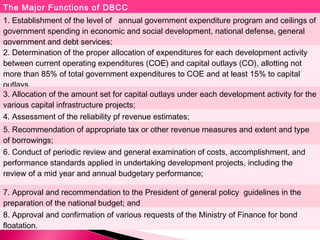 The Major Functions of DBCC
1. Establishment of the level of annual government expenditure program and ceilings of
government spending in economic and social development, national defense, general
government and debt services;
2. Determination of the proper allocation of expenditures for each development activity
between current operating expenditures (COE) and capital outlays (CO), allotting not
more than 85% of total government expenditures to COE and at least 15% to capital
outlays.
3. Allocation of the amount set for capital outlays under each development activity for the
various capital infrastructure projects;
4. Assessment of the reliability pf revenue estimates;
5. Recommendation of appropriate tax or other revenue measures and extent and type
of borrowings;
6. Conduct of periodic review and general examination of costs, accomplishment, and
performance standards applied in undertaking development projects, including the
review of a mid year and annual budgetary performance;
7. Approval and recommendation to the President of general policy guidelines in the
preparation of the national budget; and
8. Approval and confirmation of various requests of the Ministry of Finance for bond
floatation.
 