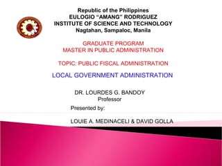 LOCAL GOVERNMENT ADMINISTRATION
Presented by:
LOUIE A. MEDINACELI & DAVID GOLLA
DR. LOURDES G. BANDOY
Professor
Republic of the Philippines
EULOGIO “AMANG” RODRIGUEZ
INSTITUTE OF SCIENCE AND TECHNOLOGY
Nagtahan, Sampaloc, Manila
GRADUATE PROGRAM
MASTER IN PUBLIC ADMINISTRATION
TOPIC: PUBLIC FISCAL ADMINISTRATION
 