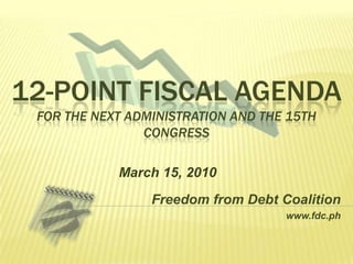 12-point Fiscal Agendafor the Next Administration and the 15th Congress March 15, 2010 Freedom from Debt Coalition www.fdc.ph 