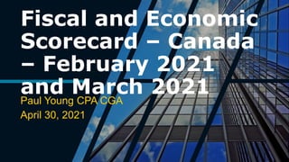 Fiscal and Economic
Scorecard – Canada
– February 2021
and March 2021
Paul Young CPA CGA
April 30, 2021
 