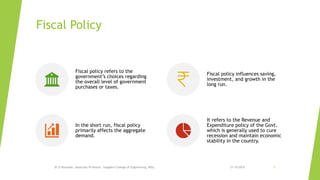 Fiscal Policy
Dr.D.Ravinder, Associate Professor, Vaagdevi College of Engineering, WGL. 31-10-2019 5
Fiscal policy refers to the
government’s choices regarding
the overall level of government
purchases or taxes.
Fiscal policy influences saving,
investment, and growth in the
long run.
In the short run, fiscal policy
primarily affects the aggregate
demand.
It refers to the Revenue and
Expenditure policy of the Govt.
which is generally used to cure
recession and maintain economic
stability in the country.
 