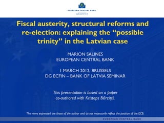 Fiscal austerity, structural reforms and
 re-election: explaining the “possible
       trinity” in the Latvian case
                               MARION SALINES
                           EUROPEAN CENTRAL BANK

                      1 MARCH 2012, BRUSSELS
                 DG ECFIN – BANK OF LATVIA SEMINAR


                        This presentation is based on a paper
                         co-authored with Kristaps Bērziņš.


  The views expressed are those of the author and do not necessarily reflect the position of the ECB.
 