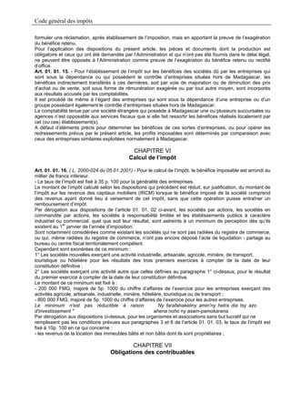 Code général des impôts

formuler une réclamation, après établissement de l’imposition, mais en apportant la preuve de l’exagération
du bénéfice retenu.
Pour l’application des dispositions du présent article, les pièces et documents dont la production est
obligatoire et ceux qui ont été demandés par l’Administration et qui n’ont pas été fournis dans le délai légal,
ne peuvent être opposés à l’Administration comme preuve de l’exagération du bénéfice retenu ou rectifié
d’office.
Art. 01. 01. 15. - Pour l’établissement de l’impôt sur les bénéfices des sociétés dû par les entreprises qui
sont sous la dépendance ou qui possèdent le contrôle d’entreprises situées hors de Madagascar, les
bénéfices indirectement transférés à ces dernières, soit par voie de majoration ou de diminution des prix
d’achat ou de vente, soit sous forme de rémunération exagérée ou par tout autre moyen, sont incorporés
aux résultats accusés par les comptabilités.
Il est procédé de même à l’égard des entreprises qui sont sous la dépendance d’une entreprise ou d’un
groupe possédant également le contrôle d’entreprises situées hors de Madagascar.
La comptabilité tenue par une société étrangère qui possède à Madagascar une ou plusieurs succursales ou
agences n’est opposable aux services fiscaux que si elle fait ressortir les bénéfices réalisés localement par
cet (ou ces) établissement(s).
A défaut d’éléments précis pour déterminer les bénéfices de ces sortes d’entreprises, ou pour opérer les
redressements prévus par le présent article, les profits imposables sont déterminés par comparaison avec
ceux des entreprises similaires exploitées normalement à Madagascar.

                                             CHAPITRE VI
                                            Calcul de l’impôt

Art. 01. 01. 16. ( L. 2000-024 du 05.01.2001) - Pour le calcul de l’impôt, le bénéfice imposable est arrondi au
millier de francs inférieur.
- Le taux de l’impôt est fixé à 35 p. 100 pour la généralité des entreprises.
Le montant de l’impôt calculé selon les dispositions qui précèdent est réduit, sur justification, du montant de
l’impôt sur les revenus des capitaux mobiliers (IRCM) lorsque le bénéfice imposé de la société comprend
des revenus ayant donné lieu à versement de cet impôt, sans que cette opération puisse entraîner un
remboursement d’impôt.
Par dérogation aux dispositions de l’article 01. 01. 02 ci-avant, les sociétés par actions, les sociétés en
commandite par actions, les sociétés à responsabilité limitée et les établissements publics à caractère
industriel ou commercial, quel que soit leur résultat, sont astreints à un minimum de perception dès qu’ils
existent au 1er janvier de l’année d’imposition.
Sont notamment considérées comme existant les sociétés qui ne sont pas radiées du registre de commerce,
ou qui, même radiées du registre de commerce, n’ont pas encore déposé l’acte de liquidation - partage au
bureau ou centre fiscal territorialement compétent.
Cependant sont exonérées de ce minimum :
1° Les sociétés nouvelles exerçant une activité industrielle, artisanale, agricole, minière, de transport,
touristique ou hôtelière pour les résultats des trois premiers exercices à compter de la date de leur
constitution définitive ;
2° Les sociétés exerçant une activité autre que celles définies au paragraphe 1° ci-dessus, pour le résultat
du premier exercice à compter de la date de leur constitution définitive.
Le montant de ce minimum est fixé à :
- 200 000 FMG, majoré de 5p. 1000 du chiffre d’affaires de l’exercice pour les entreprises exerçant des
activités agricole, artisanale, industrielle, minière, hôtelière, touristique ou de transport ;
- 800 000 FMG, majoré de 5p. 1000 du chiffre d’affaires de l’exercice pour les autres entreprises.
Le minimum n'est pas réductible à raison                       Ny farafahakeliny amin'ny hetra dia tsy azo
d'investissement "                                           ahena noho ny asam-pamokarana.
Par dérogation aux dispositions ci-dessus, pour les organismes et associations sans but lucratif qui ne
remplissent pas les conditions prévues aux paragraphes 3 et 6 de l’article 01. 01. 03, le taux de l’impôt est
fixé à 10p. 100 en ce qui concerne :
- les revenus de la location des immeubles bâtis et non bâtis dont ils sont propriétaires ;

                                           CHAPITRE VII
                                   Obligations des contribuables
 