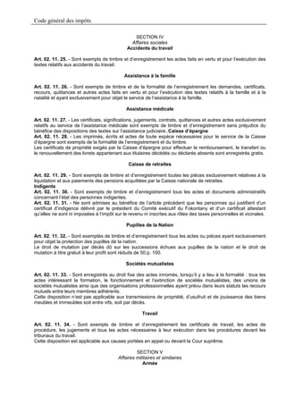 Code général des impôts

                                                 SECTION IV
                                               Affaires sociales
                                             Accidents du travail

Art. 02. 11. 25. - Sont exempts de timbre et d’enregistrement les actes faits en vertu et pour l’exécution des
textes relatifs aux accidents du travail.

                                            Assistance à la famille

Art. 02. 11. 26. - Sont exempts de timbre et de la formalité de l’enregistrement les demandes, certificats,
recours, quittances et autres actes faits en vertu et pour l’exécution des textes relatifs à la famille et à la
natalité et ayant exclusivement pour objet le service de l’assistance à la famille.

                                             Assistance médicale

Art. 02. 11. 27. - Les certificats, significations, jugements, contrats, quittances et autres actes exclusivement
relatifs au service de l’assistance médicale sont exempts de timbre et d’enregistrement sans préjudice du
bénéfice des dispositions des textes sur l’assistance judiciaire..Caisse d’épargne
Art. 02. 11. 28. - Les imprimés, écrits et actes de toute espèce nécessaires pour le service de la Caisse
d’épargne sont exempts de la formalité de l’enregistrement et du timbre.
Les certificats de propriété exigés par la Caisse d’épargne pour effectuer le remboursement, le transfert ou
le renouvellement des livrets appartenant aux titulaires décédés ou déclarés absents sont enregistrés gratis.

                                              Caisse de retraites

Art. 02. 11. 29. - Sont exempts de timbre et d’enregistrement toutes les pièces exclusivement relatives à la
liquidation et aux paiements des pensions acquittées par la Caisse nationale de retraites.
Indigents
Art. 02. 11. 30. - Sont exempts de timbre et d’enregistrement tous les actes et documents administratifs
concernant l’état des personnes indigentes.
Art. 02. 11. 31. - Ne sont admises au bénéfice de l’article précédent que les personnes qui justifient d’un
certificat d’indigence délivré par le président du Comité exécutif du Fokontany et d’un certificat attestant
qu’elles ne sont ni imposées à l’impôt sur le revenu ni inscrites aux rôles des taxes personnelles et vicinales.

                                             Pupilles de la Nation

Art. 02. 11. 32. - Sont exemptés de timbre et d’enregistrement tous les actes ou pièces ayant exclusivement
pour objet la protection des pupilles de la nation.
Le droit de mutation par décès dû sur les successions échues aux pupilles de la nation et le droit de
mutation à titre gratuit à leur profit sont réduits de 50 p. 100.

                                             Sociétés mutualistes

Art. 02. 11. 33. - Sont enregistrés au droit fixe des actes innomés, lorsqu’il y a lieu à la formalité : tous les
actes intéressant la formation, le fonctionnement et l’extinction de sociétés mutualistes, des unions de
sociétés mutualistes ainsi que des organisations professionnelles ayant prévu dans leurs statuts les recours
mutuels entre leurs membres adhérents.
Cette disposition n’est pas applicable aux transmissions de propriété, d’usufruit et de jouissance des biens
meubles et immeubles soit entre vifs, soit par décès.

                                                     Travail

Art. 02. 11. 34. - Sont exempts de timbre et d’enregistrement les certificats de travail, les actes de
procédure, les jugements et tous les actes nécessaires à leur exécution dans les procédures devant les
tribunaux du travail.
Cette disposition est applicable aux causes portées en appel ou devant la Cour suprême.

                                                  SECTION V
                                         Affaires militaires et similaires
                                                     Armée
 