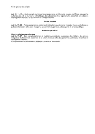 Code général des impôts


Art. 02. 11. 35. - Sont exempts du timbre les engagements, enrôlements, congés, certificats, passeports,
quittances de prêt et fourniture, billetsd’étape, de subsistance et de logement, les actes faits en exécution
des réglementations sur le recrutement de l’armée nationale.

                                              Justice militaire

Art. 02. 11. 36. - Toutes assignations, citations et notifications aux témoins, inculpés, visées par le Code de
justice militaire sont faites sans frais par la gendarmerie ou par tous autres agents de la force publique.

                                            Mutations par décès

Guerre, cataclysmes nationaux
Art. 02. 11. 37. - Sont exempts de l’impôt de mutation par décès les successions des militaires des armées
malgaches et alliées morts au service de la nation ainsi que celles des personnes victimes du devoir lors de
cataclysmes nationaux.
Il est justifié des circonstances du décès par un certificat administratif.
 