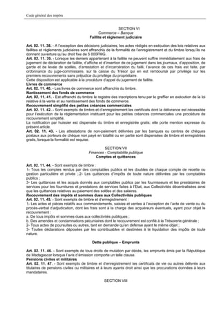 Code général des impôts


                                                          SECTION VI
                                              Commerce – Banque
                                        Faillite et règlement judiciaire

Art. 02. 11. 38. - A l’exception des décisions judiciaires, les actes rédigés en exécution des lois relatives aux
faillites et règlements judiciaires sont affranchis de la formalité de l’enregistrement et du timbre lorsqu’ils ne
donnent ouverture qu’au droit fixe de 5 000FMG.
Art. 02. 11. 39. - Lorsque les deniers appartenant à la faillite ne peuvent suffire immédiatement aux frais de
jugement de déclaration de faillite, d’affiche et d’insertion de ce jugement dans les journaux, d’apposition, de
garde et de levée de scellés, d’arrestation et d’incarcération du failli, l’avance de ces frais est faite, par
ordonnance du juge-commissaire, sur la caisse du Trésor qui en est remboursé par privilège sur les
premiers recouvrements sans préjudice du privilège du propriétaire.
Cette disposition est applicable à la procédure d’appel du jugement de faillite.
Livres de commerce
Art. 02. 11. 40. - Les livres de commerce sont affranchis du timbre.
Nantissement des fonds de commerce
Art. 02. 11. 41. - Est affranchi du timbre le registre des inscriptions tenu par le greffier en exécution de la loi
relative à la vente et au nantissement des fonds de commerce.
Recouvrement simplifié des petites créances commerciales
Art. 02. 11. 42. - Sont exempts de timbre et d’enregistrement les certificats dont la délivrance est nécessitée
pour l’exécution de la réglementation instituant pour les petites créances commerciales une procédure de
recouvrement simplifié.
La notification par huissier est dispensée du timbre et enregistrée gratis; elle porte mention expresse du
présent article.
Art. 02. 11. 43. - Les attestations de non-paiement délivrées par les banques ou centres de chèques
postaux aux porteurs de chèque non payé en totalité ou en partie sont dispensées de timbre et enregistrées
gratis, lorsque la formalité est requise.

                                                 SECTION VII
                                        Finances - Comptabilite publique
                                            Comptes et quittances

Art. 02. 11. 44. - Sont exempts de timbre :
1- Tous les comptes rendus par des comptables publics et les doubles de chaque compte de recette ou
gestion particulière et privée ;.2- Les quittances d’impôts de toute nature délivrées par les comptables
publics ;
3- Les quittances et les acquis donnés aux comptables publics par les fournisseurs et les prestataires de
services pour les fournitures et prestations de services faites à l’Etat, aux Collectivités décentralisées ainsi
que les quittances relatives au paiement des soldes et des salaires.
Recouvrement des impôts et sommes dues aux Collectivités publiques
Art. 02. 11. 45. - Sont exempts de timbre et d’enregistrement :
1- Les actes et pièces relatifs aux commandements, saisies et ventes à l’exception de l’acte de vente ou du
procès-verbal d’adjudication, dont les frais sont à la charge des acquéreurs éventuels, ayant pour objet le
recouvrement :
a. De tous impôts et sommes dues aux collectivités publiques ;
b. Des amendes et condamnations pécuniaires dont le recouvrement est confié à la Trésorerie générale ;
2- Tous actes de poursuites ou autres, tant en demande qu’en défense ayant le même objet ;
3- Toutes déclarations déposées par les contribuables et destinées à la liquidation des impôts de toute
nature.

                                          Dette publique – Emprunts

Art. 02. 11. 46. - Sont exempts de tous droits de mutation par décès, les emprunts émis par la République
de Madagascar lorsque l’avis d’émission comporte un telle clause.
Pensions civiles et militaires
Art. 02. 11. 47. - Sont exempts de timbre et d’enregistrement les certificats de vie ou autres délivrés aux
titulaires de pensions civiles ou militaires et à leurs ayants droit ainsi que les procurations données à leurs
mandataires.

                                                  SECTION VIII
 