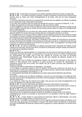 Code général des impôts


                                              Assistance judiciaire

Art. 02. 11. 48. - La demande d’une personne qui sollicite l’assistance judiciaire est écrite sur papier libre.
Art. 02. 11. 49. - 1- En matière d’assistance judiciaire, l’assisté est dispensé provisoirement du paiement des
sommes dues au Trésor pour droits d’enregistrement et de timbre, ainsi que de toute consignation
d’amende.
2- Il est aussi dispensé provisoirement du paiement des sommes dues aux greffiers, aux officiers ministériels
et aux avocats pour droits, émoluments et honoraires.
3- Les actes de la procédure faits à la requête de l’assisté sont soumis au visa prévu à l’article 02. 11. 63.
Toutefois, les jugements et arrêts sont enregistrés et visés pour timbre en débet.
4- Sont enregistrés et visés pour timbre en débet les actes et titres produits par l’assisté pour justifier de ses
droits et qualités, lorsqu’ils sont au nombre de ceux soumis par leur nature au timbre ou à l’enregistrement
dans un délai déterminé.
Les droits d’enregistrement et de timbre des actes produits deviennent exigibles immédiatement après le
jugement définitif. Il en est de même des sommes dues pour contravention aux lois sur le timbre.
5- L’enregistrement ou le visa pour timbre en débet ou le visa spécial en tenant lieu doit mentionner la date
de la décision qui admet au bénéfice de l’assistance judiciaire; il n’a d’effet quant aux actes et titres produits
par l’assisté que pour le procès dans lequel la production a eu lieu.
6- Les frais de transport des juges, des officiers ministériels et des experts, les honoraires de ces derniers,
les taxes des témoins dont l’audition a été autorisée par le tribunal ou le juge et, en général tous les frais dus
à des tiers non officiers ministériels sont avancés sur la caisse du Trésor. Le paragraphe 4 du présent article
s’applique au recouvrement des avances.
Art. 02. 11. 50. - En cas de condamnation aux dépens prononcée contre l’adversaire de l’assisté, la taxe
comprend tous les droits, frais de toute nature, honoraires et émoluments auxquels l’assisté aurait été tenu,
s’il n’avait pas eu l’assistance judiciaire.
Art. 02. 11. 51. -1-
Dans le cas prévu par l’article précédent, la condamnation est prononcée et l’exécutoire est délivré, au nom
du Directeur Provincial des Impôts. Le recouvrement en est poursuivi comme en matière d’enregistrement
par l’Administration des Impôts, sauf le droit pour l’assisté de concourir aux actes de poursuites
conjointement avec l’Administration lorsque cela est utile pour exécuter les décisions rendues et en
conserver les effets.
2- Les frais, faits sous le bénéfice de l’assistance judiciaire, les procédures d’exécution et des instances
relatives à cette exécution entre l’assisté et la partie poursuivie qui auraient été discontinuées ou
suspendues pendant plus d’une année, sont réputés dus par la partie poursuivie sauf justifications ou
décisions contraires.
L’exécutoire est délivré conformément au paragraphe 1 qui précède.
3- Il est délivré un exécutoire séparé au nom du Directeur Provincial des Impôts pour les droits qui, ne
devant pas être compris dans l’exécutoire délivré contre la partie adverse, restent dus par l’assisté au Trésor
conformément au paragraphe 4 de l’article 02. 11. 49.
4- L’Administration des Impôts fait immédiatement aux divers ayants droit la distribution des sommes
recouvrées.
Les sommes à répartir entre les officiers ministériels, d’une part, pour les honoraires et le budget de l’Etat,
de l’autre, pour les droits d’enregistrement et de timbre, dont la perception a été différée, sont mandatées au
profit des ayants droit.
5- La créance du Trésor pour les avances qu’il a faites, ainsi que pour tous droits d’enregistrement et du
timbre a la préférence sur celle des autres ayants droit.
Art. 02. 11. 52. - En cas de condamnation aux dépens prononcée contre l’assisté, il est procédé,
conformément aux règles tracées par l’article précédent, au recouvrement des sommes dues au Trésor en
vertu des paragraphes 4 et 6 de l’article 02. 11. 49.
Art. 02. 11. 53. - Le retrait de l’assistance a pour effet de rendre immédiatement exigibles les droits,
honoraires, émoluments et avances de toute nature dont l’assisté avait été dispensé.
Dans tous les cas où l’assistance judiciaire est retirée, le secrétaire du bureau est tenu d’en informer
immédiatement le receveur qui procède au recouvrement et à la répartition suivant les règles tracées à
l’article 02.11. 51.
Art. 02. 11. 54. - L’action tendant au recouvrement de l’exécutoire délivré à l’Administration, soit contre
l’assisté, soit contre la partie adverse, se prescrit par dix ans.
Art. 02. 11. 55. - Les greffiers sont tenus dans le mois du jugement contenant liquidation des dépens ou de
la taxe des frais, par le juge, de transmettre au receveur des Impôts l’extrait du jugement ou l’exécutoire,
sous peine de 5000FMG d’amende par chaque extrait du jugement ou chaque exécutoire non transmis dans
ledit délai.
 