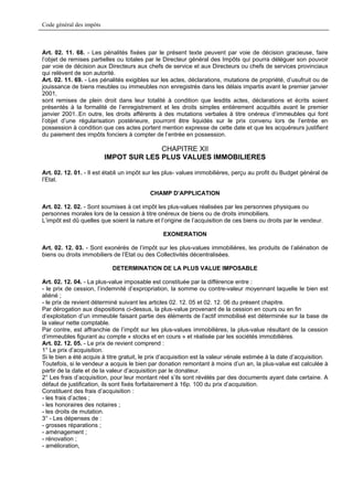 Code général des impôts



Art. 02. 11. 68. - Les pénalités fixées par le présent texte peuvent par voie de décision gracieuse, faire
l’objet de remises partielles ou totales par le Directeur général des Impôts qui pourra déléguer son pouvoir
par voie de décision aux Directeurs aux chefs de service et aux Directeurs ou chefs de services provinciaux
qui relèvent de son autorité.
Art. 02. 11. 69. - Les pénalités exigibles sur les actes, déclarations, mutations de propriété, d’usufruit ou de
jouissance de biens meubles ou immeubles non enregistrés dans les délais impartis avant le premier janvier
2001,
sont remises de plein droit dans leur totalité à condition que lesdits actes, déclarations et écrits soient
présentés à la formalité de l’enregistrement et les droits simples entièrement acquittés avant le premier
janvier 2001..En outre, les droits afférents à des mutations verbales à titre onéreux d’immeubles qui font
l’objet d’une régularisation postérieure, pourront être liquidés sur le prix convenu lors de l’entrée en
possession à condition que ces actes portent mention expresse de cette date et que les acquéreurs justifient
du paiement des impôts fonciers à compter de l’entrée en possession.

                                        CHAPITRE XII
                          IMPOT SUR LES PLUS VALUES IMMOBILIERES

Art. 02. 12. 01. - Il est établi un impôt sur les plus- values immobilières, perçu au profit du Budget général de
l’Etat.

                                           CHAMP D’APPLICATION

Art. 02. 12. 02. - Sont soumises à cet impôt les plus-values réalisées par les personnes physiques ou
personnes morales lors de la cession à titre onéreux de biens ou de droits immobiliers.
L’impôt est dû quelles que soient la nature et l’origine de l’acquisition de ces biens ou droits par le vendeur.

                                                 EXONERATION

Art. 02. 12. 03. - Sont exonérés de l’impôt sur les plus-values immobilières, les produits de l’aliénation de
biens ou droits immobiliers de l’Etat ou des Collectivités décentralisées.

                            DETERMINATION DE LA PLUS VALUE IMPOSABLE

Art. 02. 12. 04. - La plus-value imposable est constituée par la différence entre :
- le prix de cession, l’indemnité d’expropriation, la somme ou contre-valeur moyennant laquelle le bien est
aliéné ;
- le prix de revient déterminé suivant les articles 02. 12. 05 et 02. 12. 06 du présent chapitre.
Par dérogation aux dispositions ci-dessus, la plus-value provenant de la cession en cours ou en fin
d’exploitation d’un immeuble faisant partie des éléments de l’actif immobilisé est déterminée sur la base de
la valeur nette comptable.
Par contre, est affranchie de l’impôt sur les plus-values immobilières, la plus-value résultant de la cession
d’immeubles figurant au compte « stocks et en cours » et réalisée par les sociétés immobilières.
Art. 02. 12. 05. - Le prix de revient comprend :
1° Le prix d’acquisition.
Si le bien a été acquis à titre gratuit, le prix d’acquisition est la valeur vénale estimée à la date d’acquisition.
Toutefois, si le vendeur a acquis le bien par donation remontant à moins d’un an, la plus-value est calculée à
partir de la date et de la valeur d’acquisition par le donateur.
2° Les frais d’acquisition, pour leur montant réel s’ils sont révélés par des documents ayant date certaine. A
défaut de justification, ils sont fixés forfaitairement à 16p. 100 du prix d’acquisition.
Constituent des frais d’acquisition :
- les frais d’actes ;
- les honoraires des notaires ;
- les droits de mutation.
3° - Les dépenses de :
- grosses réparations ;
- aménagement ;
- rénovation ;
- amélioration,
 