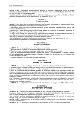 Code général des impôts


Art. 03. 01. 01. - Les produits récoltés, extraits, fabriqués ou importés à Madagascar figurant au tableau
annexé ou au tableau tarifaire, sont soumis à un droit d’accises perçu au profit du Budget Général et dont
les taux sont fixés par ces mêmes tableaux.
Toutefois, pour les cigarettes dont le prix de référence ne dépasse pas celui fixé par Arrêté du Ministre
chargé de la réglementation fiscale, il est appliqué un abattement de 50 p 100.

                                                SECTION II
                                             Produits exonérés

Art. 03. 01. 02. - Sous réserve de l’accomplissement des formalités édictées par les dispositions de l’article
05.03.01 peuvent bénéficier de l’exonération du droit d’accises :
- Les produits qui entrent comme matières premières dans la fabrication d’autres produits soumis eux-
mêmes au droit d’accises ;
- Les produits n’ayant pas acquitté le droit d’accises, enlevés et transportés du territoire à destination de
l’étranger et voyageant sous le lien d’un acquit-à-caution ;
- L’alcool nature destiné à la préparation des médicaments ou utilisé par les établissements sanitaires ou
scientifiques ainsi que l’alcool éthylique dénaturé dans les conditions réglementaires ;
- les produits et matières entrant dans la fabrication des médicaments ;
- Les réfrigérateurs, congélateurs, conservateurs, machines et appareils pour la production du froid
nécessaires à l’équipement d’une exploitation professionnelle.

                                             CHAPITRE II
                                          FAIT GENERATEUR
Art. 03. 01. 03. - Le fait générateur du droit d’accises est constitué :
1° Pour les produits importés, par la déclaration en douanes lors de l’importation ;
2° Pour les produits de fabrication locale, par la fabrication ou la mise à la consommation ;
3° Pour les produits bénéficiant du régime suspensif, par la mise à la consommation. Le régime suspensif
est celui qui s’applique aux produits taxables voyageant en suspension du paiement du droit d’accises sous
le lien d’un acquit-à-caution ;
4° Pour les livraisons à soi-même, par la livraison du produit.

                                            CHAPITRE III
                                        REGIME DE TAXATION

Art. 03. 01. 04. - La valeur taxable pour les produits soumis à un droit d’accises ad valorem est :
a. Pour les produits importés, la valeur que ces produits ont dans le lieu et au moment où ils sont déclarés à
la douane c’est-à-dire la valeur imposable en matière de taxe d’importation ;
b. Pour les produits de fabrication locale, la valeur de production majorée de la marge industrielle, droit
d’accises non compris, à savoir pour un produit donné, son prix de vente effectivement pratiqué auprès des
tiers au lieu même de production sans que ce prix puisse être inférieur au coût de production majoré de la
marge bénéficiaire industrielle. Les emballages intérieurs et extérieurs des produits taxés à la valeur suivent
le régime du contenu.
Pour l’application des dispositions qui précèdent, sont considérés comme des emballages les contenants
intérieurs et extérieurs, les conditionnements, enveloppements et supports contenus dans les colis, à
l’exclusion des cadres et conteneurs.
Art. 03. 01. 05. - Le régime de taxation en matière de droit d’accises est le régime du chiffre d’affaires réel.

                                           CHAPITRE IV
                                      DISPOSITIONS DIVERSES

Art. 03. 01. 06. - Les fabricants des produits soumis au droit d’accises doivent déclarer les quantités
imposables et payer le droit correspondant auprès du receveur des Impôts dans les vingt premiers jours du
mois qui suit le bimestre de la fabrication ou de la mise à la consommation.
Tout versement tardif est passible d’une pénalité de recouvrement de 5p. 100 par mois de retard, sans
excéder 100 p. 100, tout mois commencé étant dû en entier.
Art. 03. 01. 07. - Les dispositions de la cinquième partie du présent Livre I sont applicables aux produits
soumis au droit d’accises.
Art. 03. 01. 08. - La liquidation, le recouvrement et le contentieux du droit d’accises suivent les règles
 