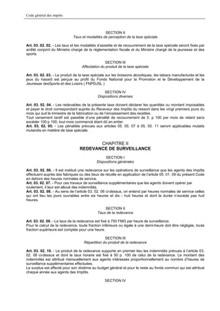Code général des impôts



                                                SECTION II
                             Taux et modalités de perception de la taxe spéciale

Art. 03. 02. 02. - Les taux et les modalités d’assiette et de recouvrement de la taxe spéciale seront fixés par
arrêté conjoint du Ministre chargé de la réglementation fiscale et du Ministre chargé de la jeunesse et des
sports.

                                                SECTION III
                                  Affectation du produit de la taxe spéciale

Art. 03. 02. 03. - Le produit de la taxe spéciale sur les boissons alcooliques, les tabacs manufacturés et les
jeux du hasard est perçue au profit du Fonds National pour la Promotion et le Développement de la
Jeunesse desSports et des Loisirs ( FNPDJSL )

                                                SECTION IV
                                            Dispositions diverses

Art. 03. 02. 04. - Les redevables de la présente taxe doivent déclarer les quantités ou montant imposables
et payer le droit correspondant auprès du Receveur des Impôts du ressort dans les vingt premiers jours du
mois qui suit le trimestre de la fabrication ou de l’encaissement des recettes.
Tout versement tardif est passible d’une pénalité de recouvrement de 5. p 100 par mois de retard sans
excéder 100 p 100, tout mois commencé étant dû en entier.
Art. 03. 02. 05. - Les pénalités prévues aux articles 05. 05. 07 à 05. 05. 11 seront applicables mutatis
mutandis en matière de taxe spéciale.


                                        CHAPITRE II
                                 REDEVANCE DE SURVEILLANCE
                                                SECTION I
                                           Dispositions générales

Art. 03. 02. 06. - Il est institué une redevance sur les opérations de surveillance que les agents des Impôts
effectuent auprès des fabriques ou des lieux de récolte en application de l’article 05. 01. 09 du présent Code
en dehors des heures normales de service.
Art. 03. 02. 07. - Pour ces travaux de surveillance supplémentaires que les agents doivent opérer par
roulement, il leur est alloué des indemnités.
Art. 03. 02. 08. - Au sens de l’article 03. 02. 06 ci-dessus, on entend par heures normales de service celles
qui ont lieu les jours ouvrables entre six heures et dix - huit heures et dont la durée n’excède pas huit
heures.

                                                SECTION II
                                            Taux de la redevance

Art. 03. 02. 09. - Le taux de la redevance est fixé à 750 FMG par heure de surveillance.
Pour le calcul de la redevance, toute fraction inférieure ou égale à une demi-heure doit être négligée, toute
fraction supérieure est comptée pour une heure.

                                                SECTION III
                                   Répartition du produit de la redevance

Art. 03. 02. 10. - Le produit de la redevance supporte en premier lieu les indemnités prévues à l’article 03.
02. 08 ci-dessus et dont le taux horaire est fixé à 50 p. 100 de celui de la redevance. Le montant des
indemnités est attribué mensuellement aux agents intéressés proportionnellement au nombre d’heures de
surveillance supplémentaires effectuées.
Le surplus est affecté pour son dixième au budget général et pour le reste au fonds commun qui est attribué
chaque année aux agents des Impôts.

                                                SECTION IV
 