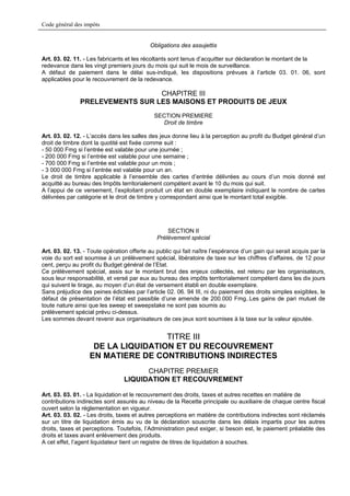 Code général des impôts


                                           Obligations des assujettis

Art. 03. 02. 11. - Les fabricants et les récoltants sont tenus d’acquitter sur déclaration le montant de la
redevance dans les vingt premiers jours du mois qui suit le mois de surveillance.
A défaut de paiement dans le délai sus-indiqué, les dispositions prévues à l’article 03. 01. 06, sont
applicables pour le recouvrement de la redevance.

                                 CHAPITRE III
               PRELEVEMENTS SUR LES MAISONS ET PRODUITS DE JEUX
                                             SECTION PREMIERE
                                               Droit de timbre

Art. 03. 02. 12. - L’accès dans les salles des jeux donne lieu à la perception au profit du Budget général d’un
droit de timbre dont la quotité est fixée comme suit :
- 50 000 Fmg si l’entrée est valable pour une journée ;
- 200 000 Fmg si l’entrée est valable pour une semaine ;
- 700 000 Fmg si l’entrée est valable pour un mois ;
- 3 000 000 Fmg si l’entrée est valable pour un an.
Le droit de timbre applicable à l’ensemble des cartes d’entrée délivrées au cours d’un mois donné est
acquitté au bureau des Impôts territorialement compétent avant le 10 du mois qui suit.
A l’appui de ce versement, l’exploitant produit un état en double exemplaire indiquant le nombre de cartes
délivrées par catégorie et le droit de timbre y correspondant ainsi que le montant total exigible.




                                                  SECTION II
                                              Prélèvement spécial

Art. 03. 02. 13. - Toute opération offerte au public qui fait naître l’espérance d’un gain qui serait acquis par la
voie du sort est soumise à un prélèvement spécial, libératoire de taxe sur les chiffres d’affaires, de 12 pour
cent, perçu au profit du Budget général de l’Etat.
Ce prélèvement spécial, assis sur le montant brut des enjeux collectés, est retenu par les organisateurs,
sous leur responsabilité, et versé par eux au bureau des impôts territorialement compétent dans les dix jours
qui suivent le tirage, au moyen d’un état de versement établi en double exemplaire.
Sans préjudice des peines édictées par l’article 02. 06. 94 III, ni du paiement des droits simples exigibles, le
défaut de présentation de l’état est passible d’une amende de 200.000 Fmg..Les gains de pari mutuel de
toute nature ainsi que les sweep et sweepstake ne sont pas soumis au
prélèvement spécial prévu ci-dessus.
Les sommes devant revenir aux organisateurs de ces jeux sont soumises à la taxe sur la valeur ajoutée.


                                    TITRE III
                    DE LA LIQUIDATION ET DU RECOUVREMENT
                   EN MATIERE DE CONTRIBUTIONS INDIRECTES
                                       CHAPITRE PREMIER
                                 LIQUIDATION ET RECOUVREMENT

Art. 03. 03. 01. - La liquidation et le recouvrement des droits, taxes et autres recettes en matière de
contributions indirectes sont assurés au niveau de la Recette principale ou auxiliaire de chaque centre fiscal
ouvert selon la réglementation en vigueur.
Art. 03. 03. 02. - Les droits, taxes et autres perceptions en matière de contributions indirectes sont réclamés
sur un titre de liquidation émis au vu de la déclaration souscrite dans les délais impartis pour les autres
droits, taxes et perceptions. Toutefois, l’Administration peut exiger, si besoin est, le paiement préalable des
droits et taxes avant enlèvement des produits.
A cet effet, l’agent liquidateur tient un registre de titres de liquidation à souches.
 